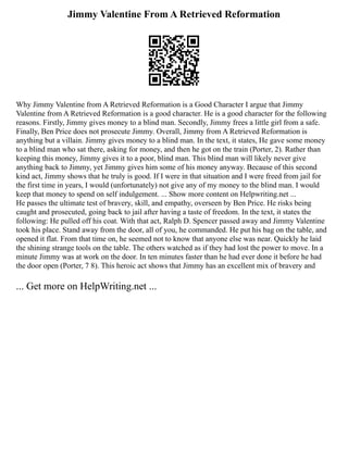Jimmy Valentine From A Retrieved Reformation
Why Jimmy Valentine from A Retrieved Reformation is a Good Character I argue that Jimmy
Valentine from A Retrieved Reformation is a good character. He is a good character for the following
reasons. Firstly, Jimmy gives money to a blind man. Secondly, Jimmy frees a little girl from a safe.
Finally, Ben Price does not prosecute Jimmy. Overall, Jimmy from A Retrieved Reformation is
anything but a villain. Jimmy gives money to a blind man. In the text, it states, He gave some money
to a blind man who sat there, asking for money, and then he got on the train (Porter, 2). Rather than
keeping this money, Jimmy gives it to a poor, blind man. This blind man will likely never give
anything back to Jimmy, yet Jimmy gives him some of his money anyway. Because of this second
kind act, Jimmy shows that he truly is good. If I were in that situation and I were freed from jail for
the first time in years, I would (unfortunately) not give any of my money to the blind man. I would
keep that money to spend on self indulgement. ... Show more content on Helpwriting.net ...
He passes the ultimate test of bravery, skill, and empathy, overseen by Ben Price. He risks being
caught and prosecuted, going back to jail after having a taste of freedom. In the text, it states the
following: He pulled off his coat. With that act, Ralph D. Spencer passed away and Jimmy Valentine
took his place. Stand away from the door, all of you, he commanded. He put his bag on the table, and
opened it flat. From that time on, he seemed not to know that anyone else was near. Quickly he laid
the shining strange tools on the table. The others watched as if they had lost the power to move. In a
minute Jimmy was at work on the door. In ten minutes faster than he had ever done it before he had
the door open (Porter, 7 8). This heroic act shows that Jimmy has an excellent mix of bravery and
... Get more on HelpWriting.net ...
 