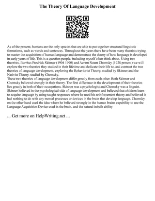 The Theory Of Language Development
As of the present, humans are the only species that are able to put together structural linguistic
formations, such as words and sentences. Throughout the years there have been many theorists trying
to master the acquisition of human language and demonstrate the theory of how language is developed
in early years of life. This is a question people, including myself often think about. Using two
theorists, Burrhus Fredrick Skinner (1904 1990) and Avram Noam Chomsky (1928 present) we will
explore the two theories they studied in their lifetime and dedicate their life to, and contrast the two
theories of language development, exploring the Behaviorist Theory, studied by Skinner and the
Nativist Theory, studied by Chomsky.
These two theories of language development differ greatly from each other. Both Skinner and
Chomsky believed strongly in their theory. The first difference in the development of their theories
lies greatly in both of their occupations. Skinner was a psychologist and Chomsky was a linguist.
Skinner believed in the psychological side of language development and believed that children learn
to acquire language by using taught responses where he used his reinforcement theory and believed it
had nothing to do with any mental processes or devices in the brain that develop language. Chomsky
on the other hand used the idea where he believed strongly in the human brains capability to use the
Language Acquisition Device used in the brain, and the natural inbuilt ability
... Get more on HelpWriting.net ...
 