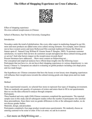 The Effect of Shopping Experience on Cross Cultural...
Effect of shopping experience
On cross cultural receptiveness in Chinese
School of Business, Sun Yat Sen University, Guangzhou
Introduction
Nowadays under the trend of globalization, like every other aspect in marketing changed in our life,
more and more products are added some cross culture mixing elements. For example, more Chinese
movie have western actors and more Hollywood film conclude traditional Chinese like Panda or
feature spots (C. Samuel Craig William H. Greene Susan P. Douglas, 2005). To promote customer
satisfaction, we need to find out how do customers accept and appreciate these cultural mixing goods
or service? And what factors impact on the receptiveness towards them?
Present literatures have addressed ... Show more content on Helpwriting.net ...
Our conceptual and empirical analyses have offered deep insights into the following issues:
Participants that just have (vs. do not have) their shopping experiences in various shops(luxury vs. non
luxury; Chinese vs. European) are asked to evaluating on global products including coin shape pizza
and rice made burger.
Our hypotheses are: Chinese consumers that have the luxury or non luxury store shopping experiences
will influence their receptiveness towards the cultural mixing goods coin shape pizza and rice made
burger.
Method
In this experimental research, we selected four stores to represent four types of shopping environment.
Then we randomly ask quantity of customers of exiters and enters them to fill in our questionnaire
then we use the data collected to analyze through computer.
Participants.
Three hundred and sixty eight (368) Chinese customers completed the questionnaire. The reported
sample sizes in this study and all subsequent studies reflect the number of participants who satisfied
these preconditions. Since there were no gender differences in this or the subsequent studies, we do
not discuss gender further.
Materials, design, and procedure.
Participants completed a four page product receptiveness questionnaire. We randomly choose an
entering customer to be exiter or enter. If he is an enter, we ask he to answer
... Get more on HelpWriting.net ...
 