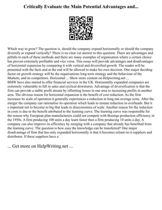 Critically Evaluate the Main Potential Advantages and...
Which way to grow? The question is, should the company expand horizontally or should the company
diversify or expand vertically? There is no clear cut answer to this question. There are advantages and
pitfalls to each of these methods and there are many examples of organisation where a certain choice
has proven extremely profitable and vice versa. This essay will provide advantages and disadvantages
of horizontal expansion by comparing it with vertical and diversified growth. The reader will be
presented with the facts and at the end will be allowed to make his own decision. One major deciding
factor on growth strategy will be the organisations long term strategy and the behaviour of the
Markets, and its competitors. Horizontal ... Show more content on Helpwriting.net ...
BMW have also started to offer financial services in the UK. Horizontally expanded companies are
extremely vulnerable to fall in sales and cyclical downturns. Advantage of diversification is that the
firm can provide a stable profit stream by offsetting losses in one area to increasing profits in another
area. The obvious reason for horizontal expansion is the benefit of cost reduction. As the firm
increases its scale of operation it generally experiences a reduction in long run average costs. After the
merger the company can rationalise its operation which leads to instant reduction in overheads. But it
s important not to become to big that leads to diseconomies of scale. Another reason for the reduction
in costs is due to the benefit attributed to the learning curve. The learning curve was responsible for
the reason why European plan manufacturers could not compete with Boeings production efficiency in
the 1950s. A firm producing 100 units a day learn faster then a firm producing 10 units a day. A
company can also improve its efficiency by merging with a company that already has benefited from
the learning curve. The question is how easy the knowledge can be transferred? One major
disadvantage of firm that has only expanded horizontally is that it becomes reliant on it suppliers and
distributor. If these suppliers have a
... Get more on HelpWriting.net ...
 