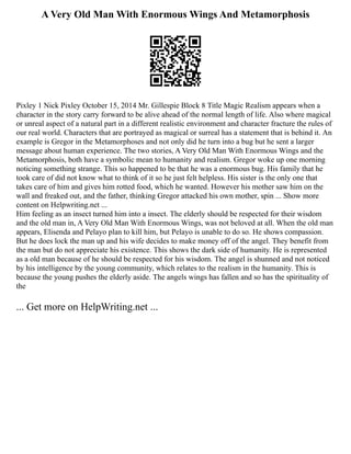 A Very Old Man With Enormous Wings And Metamorphosis
Pixley 1 Nick Pixley October 15, 2014 Mr. Gillespie Block 8 Title Magic Realism appears when a
character in the story carry forward to be alive ahead of the normal length of life. Also where magical
or unreal aspect of a natural part in a different realistic environment and character fracture the rules of
our real world. Characters that are portrayed as magical or surreal has a statement that is behind it. An
example is Gregor in the Metamorphoses and not only did he turn into a bug but he sent a larger
message about human experience. The two stories, A Very Old Man With Enormous Wings and the
Metamorphosis, both have a symbolic mean to humanity and realism. Gregor woke up one morning
noticing something strange. This so happened to be that he was a enormous bug. His family that he
took care of did not know what to think of it so he just felt helpless. His sister is the only one that
takes care of him and gives him rotted food, which he wanted. However his mother saw him on the
wall and freaked out, and the father, thinking Gregor attacked his own mother, spin ... Show more
content on Helpwriting.net ...
Him feeling as an insect turned him into a insect. The elderly should be respected for their wisdom
and the old man in, A Very Old Man With Enormous Wings, was not beloved at all. When the old man
appears, Elisenda and Pelayo plan to kill him, but Pelayo is unable to do so. He shows compassion.
But he does lock the man up and his wife decides to make money off of the angel. They benefit from
the man but do not appreciate his existence. This shows the dark side of humanity. He is represented
as a old man because of he should be respected for his wisdom. The angel is shunned and not noticed
by his intelligence by the young community, which relates to the realism in the humanity. This is
because the young pushes the elderly aside. The angels wings has fallen and so has the spirituality of
the
... Get more on HelpWriting.net ...
 