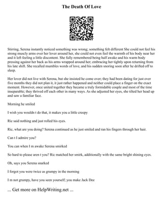 The Death Of Love
Stirring, Serena instantly noticed something was wrong; something felt different She could not feel his
strong muscly arms over her lover around her, she could not even feel the warmth of his body near her
and it left feeling a little discontent. She fully remembered being half awake and his warm body
pressing against her back as his arms wrapped around her; embracing her tightly upon returning from
his late shift. She recalled mumbles words of love, and his sudden snoring soon after he drifted off to
sleep.
Her lover did not live with Serena, but she insisted he come over; they had been dating for just over
five months they did not plan it, it just rather happened and neither could place a finger on the exact
moment. However, once united together they became a truly formidable couple and most of the time
inseparable; they thrived off each other in many ways. As she adjusted her eyes, she tilted her head up
and saw a familiar face.
Morning he smiled
I wish you wouldn t do that, it makes you a little creepy
Ric said nothing and just rolled his eyes.
Ric, what are you doing? Serena continued as he just smiled and ran his fingers through her hair.
Can t I admire you?
You can when I m awake Serena smirked
So hard to please aren t you? Ric matched her smirk, additionally with the same bright shining eyes.
Oh, says you Serena snarked
I forgot you were twice as grumpy in the morning
I m not grumpy, have you seen yourself; you make Jack Dee
... Get more on HelpWriting.net ...
 