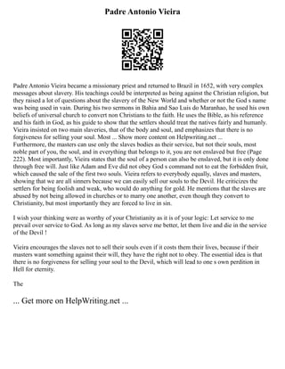 Padre Antonio Vieira
Padre Antonio Vieira became a missionary priest and returned to Brazil in 1652, with very complex
messages about slavery. His teachings could be interpreted as being against the Christian religion, but
they raised a lot of questions about the slavery of the New World and whether or not the God s name
was being used in vain. During his two sermons in Bahia and Sao Luis do Maranhao, he used his own
beliefs of universal church to convert non Christians to the faith. He uses the Bible, as his reference
and his faith in God, as his guide to show that the settlers should treat the natives fairly and humanly.
Vieira insisted on two main slaveries, that of the body and soul, and emphasizes that there is no
forgiveness for selling your soul. Most ... Show more content on Helpwriting.net ...
Furthermore, the masters can use only the slaves bodies as their service, but not their souls, most
noble part of you, the soul, and in everything that belongs to it, you are not enslaved but free (Page
222). Most importantly, Vieira states that the soul of a person can also be enslaved, but it is only done
through free will. Just like Adam and Eve did not obey God s command not to eat the forbidden fruit,
which caused the sale of the first two souls. Vieira refers to everybody equally, slaves and masters,
showing that we are all sinners because we can easily sell our souls to the Devil. He criticizes the
settlers for being foolish and weak, who would do anything for gold. He mentions that the slaves are
abused by not being allowed in churches or to marry one another, even though they convert to
Christianity, but most importantly they are forced to live in sin.
I wish your thinking were as worthy of your Christianity as it is of your logic: Let service to me
prevail over service to God. As long as my slaves serve me better, let them live and die in the service
of the Devil !
Vieira encourages the slaves not to sell their souls even if it costs them their lives, because if their
masters want something against their will, they have the right not to obey. The essential idea is that
there is no forgiveness for selling your soul to the Devil, which will lead to one s own perdition in
Hell for eternity.
The
... Get more on HelpWriting.net ...
 