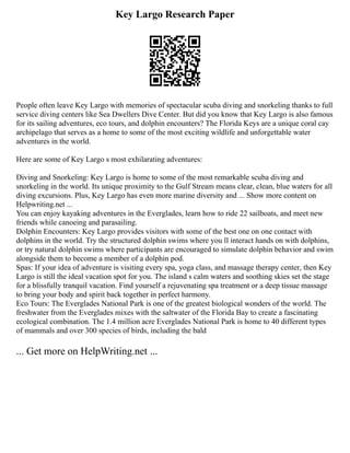 Key Largo Research Paper
People often leave Key Largo with memories of spectacular scuba diving and snorkeling thanks to full
service diving centers like Sea Dwellers Dive Center. But did you know that Key Largo is also famous
for its sailing adventures, eco tours, and dolphin encounters? The Florida Keys are a unique coral cay
archipelago that serves as a home to some of the most exciting wildlife and unforgettable water
adventures in the world.
Here are some of Key Largo s most exhilarating adventures:
Diving and Snorkeling: Key Largo is home to some of the most remarkable scuba diving and
snorkeling in the world. Its unique proximity to the Gulf Stream means clear, clean, blue waters for all
diving excursions. Plus, Key Largo has even more marine diversity and ... Show more content on
Helpwriting.net ...
You can enjoy kayaking adventures in the Everglades, learn how to ride 22 sailboats, and meet new
friends while canoeing and parasailing.
Dolphin Encounters: Key Largo provides visitors with some of the best one on one contact with
dolphins in the world. Try the structured dolphin swims where you ll interact hands on with dolphins,
or try natural dolphin swims where participants are encouraged to simulate dolphin behavior and swim
alongside them to become a member of a dolphin pod.
Spas: If your idea of adventure is visiting every spa, yoga class, and massage therapy center, then Key
Largo is still the ideal vacation spot for you. The island s calm waters and soothing skies set the stage
for a blissfully tranquil vacation. Find yourself a rejuvenating spa treatment or a deep tissue massage
to bring your body and spirit back together in perfect harmony.
Eco Tours: The Everglades National Park is one of the greatest biological wonders of the world. The
freshwater from the Everglades mixes with the saltwater of the Florida Bay to create a fascinating
ecological combination. The 1.4 million acre Everglades National Park is home to 40 different types
of mammals and over 300 species of birds, including the bald
... Get more on HelpWriting.net ...
 