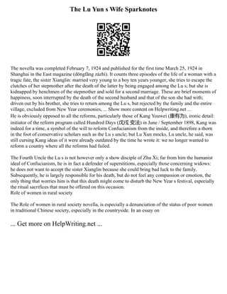The Lu Yun s Wife Sparknotes
The novella was completed February 7, 1924 and published for the first time March 25, 1924 in
Shanghai in the East magazine (dōngfāng zázhì). It counts three episodes of the life of a woman with a
tragic fate, the sister Xianglin: married very young to a boy ten years younger, she tries to escape the
clutches of her stepmother after the death of the latter by being engaged among the Lu s; but she is
kidnapped by henchmen of the stepmother and sold for a second marriage. These are brief moments of
happiness, soon interrupted by the death of the second husband and that of the son she had with;
driven out by his brother, she tries to return among the Lu s, but rejected by the family and the entire
village, excluded from New Year ceremonies, ... Show more content on Helpwriting.net ...
He is obviously opposed to all the reforms, particularly those of Kang Youwei (康有为), ironic detail:
initiator of the reform program called Hundred Days (戊戌 变法) in June / September 1898, Kang was
indeed for a time, a symbol of the will to reform Confucianism from the inside, and therefore a thorn
in the foot of conservative scholars such as the Lu s uncle; but Lu Xun mocks, Lu uncle, he said, was
still cursing Kang ideas of it were already outdated by the time he wrote it: we no longer wanted to
reform a country where all the reforms had failed.
The Fourth Uncle the Lu s is not however only a show disciple of Zhu Xi; far from him the humanist
ideal of Confucianism, he is in fact a defender of superstitions, especially those concerning widows:
he does not want to accept the sister Xianglin because she could bring bad luck to the family.
Subsequently, he is largely responsible for his death, but do not feel any compassion or emotion, the
only thing that worries him is that this death might come to disturb the New Year s festival, especially
the ritual sacrifices that must be offered on this occasion.
Role of women in rural society
The Role of women in rural society novella, is especially a denunciation of the status of poor women
in traditional Chinese society, especially in the countryside. In an essay on
... Get more on HelpWriting.net ...
 