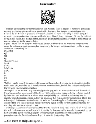 Commentary
The article discusses the environmental issues that Australia faces as a result of numerous companies
emitting greenhouse gases such as carbon dioxide. Thanks to that, a negative externality occurs
because the production of goods and services in Australia has a major effect upon a third party. For
example, a company is set up next to a residential area; this will have a negative effect on the residents
living in that region. For this reason the Australian government is deciding whether to impose taxes on
carbon emissions for the worst polluters
Figure 1 shows that the marginal private costs of the Australian firms are below the marginal social
costs, the pollution created has caused an extra cost to the society, such as respiratory ... Show more
content on Helpwriting.net ...
Cost/AUD
Q2
Q1
Q*
Quantity/Tonne
MSB
MPC
MPC + tax
MSC
0
P1
P2
P*
Welfare Loss In figure 2, the deadweight burden had been reduced, because the tax is not identical to
the external cost, therefore the externality has not been eliminated, but it is less than previously when
there was no government intervention.
Although taxes are seen as a way of making polluters pay, there are some problems with this solution.
First, the Australian government will find it very difficult to measure accurately the pollution created
by firms and give a value to it, in which it can be regained by tax. Second, it is also very hard to
identify which firms are polluting and to what extent are they responsible for the pollution. Third, it is
often argued that tax do not actually stop the pollution from taking place. Furthermore, putting taxes
on those firms will lead to inflation because they have higher costs to pay for, and to compensate for
that, they will increase consumer prices.
The shortage in domestic investment could lead to the closure of many firms or movement abroad and
that will doubtless cause unemployment in Australia. Furthermore, while Australia imposes this tax to
help alleviate a global concern, it doesn t necessarily mean its competitors will and the extra
production costs for Australian firms will give it an unfair disadvantage. The
... Get more on HelpWriting.net ...
 