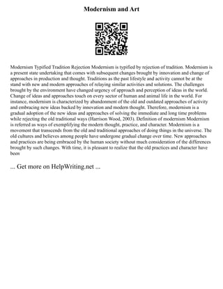 Modernism and Art
Modernism Typified Tradition Rejection Modernism is typified by rejection of tradition. Modernism is
a present state undertaking that comes with subsequent changes brought by innovation and change of
approaches in production and thought. Traditions as the past lifestyle and activity cannot be at the
stand with new and modern approaches of relaying similar activities and solutions. The challenges
brought by the environment have changed urgency of approach and perception of ideas in the world.
Change of ideas and approaches touch on every sector of human and animal life in the world. For
instance, modernism is characterized by abandonment of the old and outdated approaches of activity
and embracing new ideas backed by innovation and modern thought. Therefore, modernism is a
gradual adoption of the new ideas and approaches of solving the immediate and long time problems
while rejecting the old traditional ways (Harrison Wood, 2003). Definition of modernism Modernism
is referred as ways of exemplifying the modern thought, practice, and character. Modernism is a
movement that transcends from the old and traditional approaches of doing things in the universe. The
old cultures and believes among people have undergone gradual change over time. New approaches
and practices are being embraced by the human society without much consideration of the differences
brought by such changes. With time, it is pleasant to realize that the old practices and character have
been
... Get more on HelpWriting.net ...
 