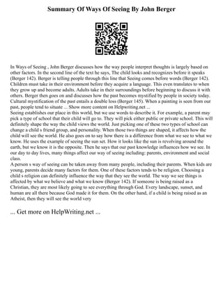 Summary Of Ways Of Seeing By John Berger
In Ways of Seeing , John Berger discusses how the way people interpret thoughts is largely based on
other factors. In the second line of the text he says, The child looks and recognizes before it speaks
(Berger 142). Berger is telling people through this line that Seeing comes before words (Berger 142).
Children must take in their environment before they acquire a language. This even translates to when
they grow up and become adults. Adults take in their surroundings before beginning to discuss it with
others. Berger then goes on and discusses how the past becomes mystified by people in society today.
Cultural mystification of the past entails a double loss (Berger 145). When a painting is seen from our
past, people tend to situate ... Show more content on Helpwriting.net ...
Seeing establishes our place in this world, but we use words to describe it. For example, a parent may
pick a type of school that their child will go to. They will pick either public or private school. This will
definitely shape the way the child views the world. Just picking one of these two types of school can
change a child s friend group, and personality. When those two things are shaped, it affects how the
child will see the world. He also goes on to say how there is a difference from what we see to what we
know. He uses the example of seeing the sun set. How it looks like the sun is revolving around the
earth, but we know it is the opposite. Then he says that our past knowledge influences how we see. In
our day to day lives, many things affect our way of seeing including: parents, environment and social
class.
A person s way of seeing can be taken away from many people, including their parents. When kids are
young, parents decide many factors for them. One of these factors tends to be religion. Choosing a
child s religion can definitely influence the way that they see the world. The way we see things is
affected by what we believe and what we know (Berger 142). If someone is being raised as a
Christian, they are most likely going to see everything through God. Every landscape, sunset, and
human are all there because God made it for them. On the other hand, if a child is being raised as an
Atheist, then they will see the world very
... Get more on HelpWriting.net ...
 
