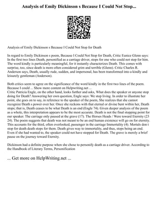 Analysis of Emily Dickinson s Because I Could Not Stop...
Analysis of Emily Dickinson s Because I Could Not Stop for Death
In regard to Emily Dickinson s poem, Because I Could Not Stop for Death, Critic Eunice Glenn says:
In the first two lines Death, personified as a carriage driver, stops for one who could not stop for him.
The word kindly is particularly meaningful, for it instantly characterizes Death. This comes with
surprise, too, since death is more often considered grim and terrible (Glenn). Critic Charles R.
Anderson says, Death, usually rude, sudden, and impersonal, has been transformed into a kindly and
leisurely gentleman (Anderson).
Both critics seem to agree on the significance of the word kindly in the first two lines of the poem.
Because I could ... Show more content on Helpwriting.net ...
Critic Patricia Engle, on the other hand, looks further and asks, What does the speaker or anyone stop
doing for Death? Answering her own question, Engle says: We stop living. In order to illustrate her
point, she goes on to say, in reference to the speaker of the poem, She realizes that she cannot
recognize Death s power over her. Once she reckons with that eternal or divine bent within her, Death
stops; that is, Death ceases to be what Death is an end (Engle 74). Given deeper analysis of the poem
as a whole, this interpretation appears to be the most accurate. Death is not the final stopping point for
our speaker. The carriage only paused at the grave (17). The Horses Heads / Were toward Eternity (23
24). The poem suggests that death was not meant to be an end human existence will go on for eternity.
This accounts for the third, often overlooked, passenger in the carriage Immortality (4). Mortals don t
stop for death death stops for them. Death gives way to immortality, and thus, stops being an end.
Even if she had wanted to, the speaker could not have stopped for Death. The grave is merely a brief
pause on the journey toward Eternity.
Dickinson had a definite purpose when she chose to personify death as a carriage driver. According to
the Handbook of Literary Terms, Personification
... Get more on HelpWriting.net ...
 