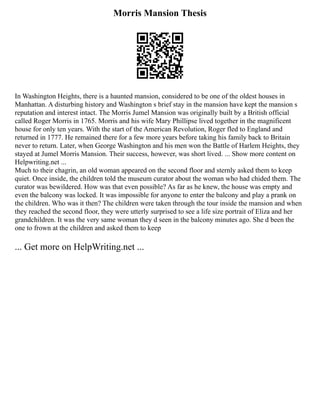 Morris Mansion Thesis
In Washington Heights, there is a haunted mansion, considered to be one of the oldest houses in
Manhattan. A disturbing history and Washington s brief stay in the mansion have kept the mansion s
reputation and interest intact. The Morris Jumel Mansion was originally built by a British official
called Roger Morris in 1765. Morris and his wife Mary Phillipse lived together in the magnificent
house for only ten years. With the start of the American Revolution, Roger fled to England and
returned in 1777. He remained there for a few more years before taking his family back to Britain
never to return. Later, when George Washington and his men won the Battle of Harlem Heights, they
stayed at Jumel Morris Mansion. Their success, however, was short lived. ... Show more content on
Helpwriting.net ...
Much to their chagrin, an old woman appeared on the second floor and sternly asked them to keep
quiet. Once inside, the children told the museum curator about the woman who had chided them. The
curator was bewildered. How was that even possible? As far as he knew, the house was empty and
even the balcony was locked. It was impossible for anyone to enter the balcony and play a prank on
the children. Who was it then? The children were taken through the tour inside the mansion and when
they reached the second floor, they were utterly surprised to see a life size portrait of Eliza and her
grandchildren. It was the very same woman they d seen in the balcony minutes ago. She d been the
one to frown at the children and asked them to keep
... Get more on HelpWriting.net ...
 