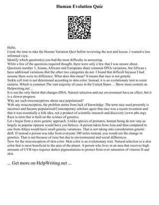 Human Evolution Quiz
Hello,
I took the time to take the Human Variation Quiz before reviewing the text and lesson. I wanted a less
informed view.
Identify which question(s) you had the most difficulty in answering.
While a few of the questions required thought, there were only a few that I was unsure about.
Questions number 3, Asians, Africans and Europeans share common DNA variations, but African s
have additional variations that the other two categories do not. I found that difficult because I had
assume there were no difference. What does this mean? It means that race is not genetic.
Sickle cell trait is not determined according to skin color. Instead, it is an evolutionary trait to resist
malaria. Which is common The vast majority of cases in the United States ... Show more content on
Helpwriting.net ...
It is not the only factor that changes DNA. Natural selection and our environment have an effect, but it
is a slower progress.
Why are such misconceptions about race popularized?
With any misconception, the problem stems from lack of knowledge. The term race used presently is
incorrect and became popularized Contemporary scholars agree that race was a recent invention and
that it was essentially a folk idea, not a product of scientific research and discovery (www.pbs.org).
Race is term that is built on the science of genetics.
Let s begin from a more genetic approach. Unlike species of primates, human being do not vary as
largely as popular opinion would have you believe. A person taken from Asia and then compared to
one from Africa would have small genetic variations. That is not taking into consideration genetic
drift. If instead a person was take from everyone 100 miles instead, you would see the change in
genetics. That is not because of raise but due to environmental and social differences.
Now for the misconception of skin color. Skin color is an evolutionary trait. Natural selection to a skin
color that is most beneficial to the area of the planet. A person who lives in an area that receives high
amounts of UVB rays requires darker pigmentations to protect from over saturation of vitamin D and
skin
... Get more on HelpWriting.net ...
 