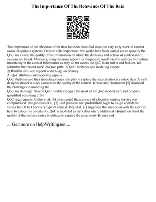The Importance Of The Relevance Of The Data
The importance of the relevance of the data has been identified since the very early work in context
aware ubiquitous systems. Despite of its importance few works have been carried out to quantify the
QoC and ensure the quality of the information on which the decisions and actions of contextaware
systems are based. Moreover, many decision support techniques are insufficient to address the runtime
uncertainty in the context information as they do not assess the QoC in an end to end fashion. We
formulate the related work into two parts: 1) QoC attributes and modeling aspects
2) Runtime decision support addressing uncertainty
A. QoC attributes and modeling aspects
QoC attributes and their modeling comes into play to capture the uncertainties in context data. A well
designed model is a key assessor to the quality of the context. Krause and Hochstatter [5] discussed
the challenges in modeling the
QoC and its usage. Several QoC models emerged but most of the QoC models were not properly
quantified according to the
QoC requirements. Castro et al. [6] investigated the accuracy of a location sensing service was
compromised. Ranganathan et al. [7] used predicate and probabilistic logic to assign confidence
values from 0 to 1 for every type of context. Dey et al. [1] suggested that mediation with the user can
help to reduce the uncertainty. QoC is modeled as meta data where additional information about the
quality of the context source is utilized to capture the uncertainty. Krause and
... Get more on HelpWriting.net ...
 