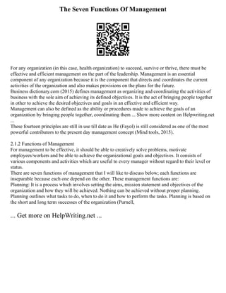 The Seven Functions Of Management
For any organization (in this case, health organization) to succeed, survive or thrive, there must be
effective and efficient management on the part of the leadership. Management is an essential
component of any organization because it is the component that directs and coordinates the current
activities of the organization and also makes provisions on the plans for the future.
Business dictionary.com (2015) defines management as organizing and coordinating the activities of
business with the sole aim of achieving its defined objectives. It is the act of bringing people together
in other to achieve the desired objectives and goals in an effective and efficient way.
Management can also be defined as the ability or procedures made to achieve the goals of an
organization by bringing people together, coordinating them ... Show more content on Helpwriting.net
...
These fourteen principles are still in use till date as He (Fayol) is still considered as one of the most
powerful contributors to the present day management concept (Mind tools, 2015).
2.1.2 Functions of Management
For management to be effective, it should be able to creatively solve problems, motivate
employees/workers and be able to achieve the organizational goals and objectives. It consists of
various components and activities which are useful to every manager without regard to their level or
status.
There are seven functions of management that I will like to discuss below; each functions are
inseparable because each one depend on the other. These management functions are:
Planning: It is a process which involves setting the aims, mission statement and objectives of the
organization and how they will be achieved. Nothing can be achieved without proper planning.
Planning outlines what tasks to do, when to do it and how to perform the tasks. Planning is based on
the short and long term successes of the organization (Purnell,
... Get more on HelpWriting.net ...
 