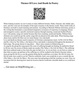 Themes Of Love And Death In Poetry
When looking at poetry we see it comes in many different formats. Haiku, limerick, ode, ballad, epic,
lyric, and free verse are all examples of the types of poetry in the literary world. These small works of
literature can hold so much meaning and emotion. According to Merriam Webster dictionary, poetry is
the writing that formulates a concentrated imaginative awareness of experience in language chosen
and arranged to create a specific emotional response through meaning, sound and rhythm (Poetry
n.p.). Like poetry, songs are similar because they have meaning, sound and rhythm. Without these
elements you would not get the catchy songs that are played on the radio daily. When hearing songs
about Jesus and his life there are two main themes: love and death.
Love and death are themes used in majority of Christian contemporary music. In His Life for Mine
and He s Alive by The Talley s, the theme of love and death is mentioned throughout the duration of
both songs. The group choose to sing about ... Show more content on Helpwriting.net ...
As sang by the group the song quotes His scars of suffering brought me healing, he spilled his blood
to fill my soul, his crown of thorns made me royalty (The Talley s, His Life for Mine ). The suffering
that Jesus endured made us free from the grip sin had on us. As we are born, we are born as sinner so
that when we grow up and hear of his suffering we will be washed in the blood to become sinless.
Jesus giving his life for us was the greatest thing that he could have ever done. His life for mine, his
life for mine, how could it ever be? That he would die, God s son would die to save a wretch like me
(The Talley s, His Life for Mine ). We were once lost and going to hell the wretches we were. Now we
can praise him for showing how much he loved us that he would die a horrible death so we could have
eternal
... Get more on HelpWriting.net ...
 