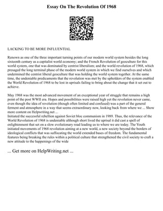 Essay On The Revolution Of 1968
LACKING TO BE MORE INFLUENTIAL
Renown as one of the three important turning points of our modern world system besides the long
sixteenth century as a capitalist world economy; and the French Revolution of geoculture for this
world system, one that was dominated by centrist liberalism; and the world revolution of 1968, which
presaged the long terminal phase of the modern world system in which we find ourselves and which
undermined the centrist liberal geoculture that was holding the world system together. At the same
time, the undeniable predicaments that the revolution was met by the upholders of the system enabled
the World Revolution of 1968 to be lost in uprisals failing to bring about the change that it set out to
achieve.
May 1968 was the most advanced movement of an exceptional year of struggle that remains a high
point of the post WWII era. Hopes and possibilities were raised high yet the revolution never came,
even though the idea of revolution (though often limited and confused) was a part of the general
ferment and atmosphere in a way that seems extraordinary now, looking back from where we ... Show
more content on Helpwriting.net ...
Initiated the successful rebellion against Soviet bloc communism in 1989. Thus, the relevance of the
World Revolution of 1968 is undeniable although short lived the uprisal it did cast a spell of
enlightenment that set on a slow evolutionary road leading us to where we are today. The Youth
initiated movements of 1968 revolution aiming at a new world, a new society beyond the borders of
ideological conflicts that was suffocating the world extended bases of freedom. The fundamental
features being breaking the rules within a political culture that strengthened the civil society to craft a
new attitude to the happenings of the wide
... Get more on HelpWriting.net ...
 