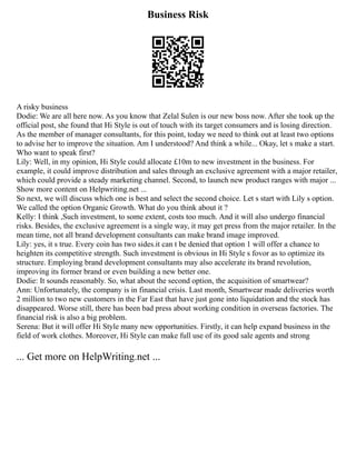 Business Risk
A risky business
Dodie: We are all here now. As you know that Zelal Sulen is our new boss now. After she took up the
official post, she found that Hi Style is out of touch with its target consumers and is losing direction.
As the member of manager consultants, for this point, today we need to think out at least two options
to advise her to improve the situation. Am I understood? And think a while... Okay, let s make a start.
Who want to speak first?
Lily: Well, in my opinion, Hi Style could allocate £10m to new investment in the business. For
example, it could improve distribution and sales through an exclusive agreement with a major retailer,
which could provide a steady marketing channel. Second, to launch new product ranges with major ...
Show more content on Helpwriting.net ...
So next, we will discuss which one is best and select the second choice. Let s start with Lily s option.
We called the option Organic Growth. What do you think about it ?
Kelly: I think ,Such investment, to some extent, costs too much. And it will also undergo financial
risks. Besides, the exclusive agreement is a single way, it may get press from the major retailer. In the
mean time, not all brand development consultants can make brand image improved.
Lily: yes, it s true. Every coin has two sides.it can t be denied that option 1 will offer a chance to
heighten its competitive strength. Such investment is obvious in Hi Style s fovor as to optimize its
structure. Employing brand development consultants may also accelerate its brand revolution,
improving its former brand or even building a new better one.
Dodie: It sounds reasonably. So, what about the second option, the acquisition of smartwear?
Ann: Unfortunately, the company is in financial crisis. Last month, Smartwear made deliveries worth
2 million to two new customers in the Far East that have just gone into liquidation and the stock has
disappeared. Worse still, there has been bad press about working condition in overseas factories. The
financial risk is also a big problem.
Serena: But it will offer Hi Style many new opportunities. Firstly, it can help expand business in the
field of work clothes. Moreover, Hi Style can make full use of its good sale agents and strong
... Get more on HelpWriting.net ...
 
