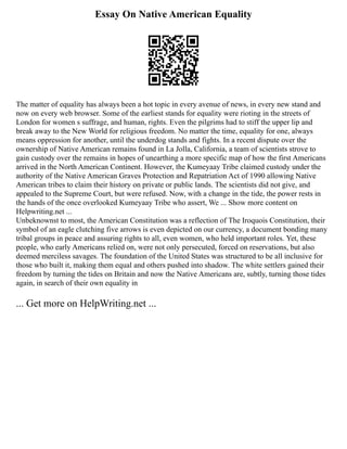 Essay On Native American Equality
The matter of equality has always been a hot topic in every avenue of news, in every new stand and
now on every web browser. Some of the earliest stands for equality were rioting in the streets of
London for women s suffrage, and human, rights. Even the pilgrims had to stiff the upper lip and
break away to the New World for religious freedom. No matter the time, equality for one, always
means oppression for another, until the underdog stands and fights. In a recent dispute over the
ownership of Native American remains found in La Jolla, California, a team of scientists strove to
gain custody over the remains in hopes of unearthing a more specific map of how the first Americans
arrived in the North American Continent. However, the Kumeyaay Tribe claimed custody under the
authority of the Native American Graves Protection and Repatriation Act of 1990 allowing Native
American tribes to claim their history on private or public lands. The scientists did not give, and
appealed to the Supreme Court, but were refused. Now, with a change in the tide, the power rests in
the hands of the once overlooked Kumeyaay Tribe who assert, We ... Show more content on
Helpwriting.net ...
Unbeknownst to most, the American Constitution was a reflection of The Iroquois Constitution, their
symbol of an eagle clutching five arrows is even depicted on our currency, a document bonding many
tribal groups in peace and assuring rights to all, even women, who held important roles. Yet, these
people, who early Americans relied on, were not only persecuted, forced on reservations, but also
deemed merciless savages. The foundation of the United States was structured to be all inclusive for
those who built it, making them equal and others pushed into shadow. The white settlers gained their
freedom by turning the tides on Britain and now the Native Americans are, subtly, turning those tides
again, in search of their own equality in
... Get more on HelpWriting.net ...
 
