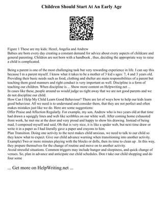 Children Should Start At An Early Age
Figure 1 These are my kids: Hezel, Angelia and Andrew
Babies are born every day creating a constant demand for advice about every aspects of childcare and
general parenting. Children are not born with a handbook , thus, deciding the appropriate way to raise
a child is complicated.
Being a parent is one of the most challenging task but very rewarding experience in life. I can say this
because I m a parent myself. I know what it takes to be a mother of 3 kid s ages: 7, 4 and 3 years old.
Providing their basic needs such as food, clothing and shelter are main responsibilities of a parent but
teaching them good manners and right conduct is very important as well. Discipline is a form of
teaching our children. When discipline is ... Show more content on Helpwriting.net ...
In cases like these, people around us would judge us right away that we are not good parents and we
do not discipline our child.
How Can I Help My Child Learn Good Behaviour? There are lot of ways how to help our kids learn
good behaviour. All we need is to understand and consider them, that they are not perfect and often
makes mistakes just like we do. Here are some suggestions:
Offer Praise and Affection Regularly. For example, my son, Andrew who is two years old at that time
had drawn a squiggly lines and web like scribbles on our white wall. After coming home exhausted
from work, he met me at the door and very proud and happy to show his drawing. Instead of being
mad, I composed myself and said, Oh that is very nice, it is like a spider web, but next time draw or
write it in a paper as I had literally gave a paper and crayons to him.
Plan Transition. Doing one activity to the next makes child anxious, we need to talk to our child so
they knew what to expect. Give our child advance warning when transitioning into another activity.
Example) Two or more minutes playing with the blocks or dolls, then its time to clean up . In this way,
they prepare themselves for the change of routine and move on to another activity.
Avoid stressful situations. Common triggers may include hunger and sleepiness, and quick change of
venues. So, plan in advance and anticipate our child schedules. Don t take our child shopping and do
four some
... Get more on HelpWriting.net ...
 