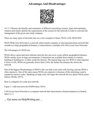 Advantages And Disadvantages
A.C 1.1 Discuss the benefits and constraints of different networking systems, types and topologies.
Analyse and clearly identify the requirements of the system for this network in order to convince the
management of the given case study company.
There are many types of networks here are a few examples of them; WAN, LAN, MAN PAN.
WAN (Wide Area Network) is a network which maybe computer or telecommunications network that
extends in a large geographical distance, it interconnects a multiple of (LANs) Local Area Networks.
The Advantages of a WAN are;
WANs allow a great and more intricate network also can cover a near infinite geographical distance.
WANs mainly occur in large environments, Connections are available from country to country,
building to building etc. in other words the internet. The typical large size of a WAN is what separates
it from a LAN, WANs are generally slower than LANs, the further the distance the slower the
network.
One of the biggest Disadvantages of WAN is the cost that it can come with, having a private WAN is
often expensive. One of the main reason WANs are expensive is because of the technology used to
expand on massive scales. Speaking on large scale, the larger the network the less speed which causes
latency (Works, 2017).
Here is a diagram of a wide area network:
Figure 1: wide area network (NetPrivateer, 2013)
LAN (Local Area Network) is a computer network that interconnects clients(computers) in limited
space i.e. a
... Get more on HelpWriting.net ...
 