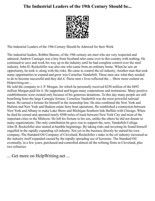 The Industrial Leaders of the 19th Century Should be...
The Industrial Leaders of the 19th Century Should be Admired for their Work
The industrial leaders, Robber Barons, of the 19th century are men who are very respected and
admired. Andrew Carnegie was a boy from Scotland who came over to this country with nothing. He
continued to save and work his way up in the industry until he had complete control over the steel
industry. John D. Rockefeller was also one who came from an ordinary home. When he saw an
opportunity, he took it, along with the risks. He came to control the oil industry. Another man that took
many opportunities to expand and grow was Cornelius Vanderbilt. These men saw what they needed
to do to become successful and they did it. These men s lives reflected the ... Show more content on
Helpwriting.net ...
He sold the company to J. P. Morgan, for which he personally received $250 million of the $492
million Morgan paid for it. He supported and began many corporations and institutions. Many positive
establishments were created only because of his generous donations. To this day many people are still
benefiting from the large Carnegie fortune. Cornelius Vanderbilt was the most powerful railroad
baron. He earned a fortune for himself in the steamship line. He also combined the New York and
Harlem and New York and Hudson estate ferry boat operations. He established a connection between
New York and Albany to make Lake Shore and Michigan Southern link Buffalo with Chicago. When
he died he owned and operated nearly 4500 miles of track between New York City and most of the
important cities in the Midwest. He left his fortune to his son, unlike the others he did not donate to
many organizations. The only contribution he gave was to support the, now, Vanderbilt College.
John D. Rockefeller also started at humble beginnings. By taking risks and investing he found himself
engulfed in the rapidly expanding oil industry. Not yet in the business directly he started his own
company, The Standard Oil Company of Cleveland. Rockefeller s stake in the oil industry increased as
the industry itself expanded caused by the rapidly spreading use of kerosene. The Standard Oil
eventually, in a few years, purchased and controlled almost all the refining firms in Cleveland, plus
two refineries
... Get more on HelpWriting.net ...
 