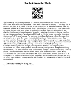 Dumbest Generation Thesis
Synthesis Essay The younger generation of Americans, those under the age of thirty, are often
criticized as being the dumbest generation . Many Americans blame technology for making goods so
plentiful, schooling so accessible, diversion so easy, and liberties so copious (Bauerlein). Many are
posing the question: Is the increasing ease in life causing our intelligence to slip? Those under thirty
are not the dumbest generation, in fact, technology is expanding, changing, and pushing in new
directions intelligence and mental capacity. Technology has allowed young Americans to transform
the way they think and learn. According to a 2008 study by Mizuko Ito, the internet has allowed the
flourishing of self directed learning. The enormous possibilities the internet offers, allows people to
delve into topics or research a variety of areas that interest them. People can now explore their
curiosity endlessly. Researches have also noticed a change in literacy among the younger generation.
The daily texts, tweets, and emails people send, keep them writing. According to Andrea Lunsford, all
of these little writings add up and is pushing ... Show more content on Helpwriting.net ...
Computer and video games, for example, challenge mental dexterity. The complexity of the
environments and worlds the players must navigate, encourage the growth of their problem solving
skills (Johnson). The older generation often scrutinizes the younger Americans on not being to answer
general knowledge questions. However, this is not the result of dumbness but of choice. Young
Americans are able to think critically and logically, analyze an argument, to learn and remember, to
see analogies, to distinguish fact from opinion. (Begley). Knowing the capital of Denmark, and other
such facts, is not important to this generation, and therefore, they are evolving the way intelligence is
measured and
... Get more on HelpWriting.net ...
 
