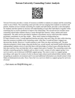 Towson University Counseling Center Analysis
Towson University provides a variety of resources available to students on campus and the counseling
center is one of them. The counseling center provides services ranging from students to teachers and
parents. Student services include counseling for couples and individuals; provides a safe atmosphere
for students and their partner to increase self understanding of each other individual or together while
examining how to resolve problems to improve the relationship. The second services include career
counseling which helps students choose a career through their interest, values, talents and career
exploration. The other service provided to students is psychiatric service which provides students
psychiatry consultants in case they might ... Show more content on Helpwriting.net ...
If I had a friend in crisis. I would approach him/her privately, then ask if they are okay while showing
them the resources available at the counseling center. After that, I would tell them I support any
decision they decide. However, I would continue to ask if they are okay and doing well. The peer
education program is body image, drug and alcohol use, sexual assault, and mental health training that
undergraduate students receive to provide them with knowledge of critical issues affecting them and
their peer and how they can help deal with or support their peers if needed. The counseling center also
includes counseling group for students such as sister to sister: women of color support group, I m a
survivor and in, out, in between LGBTQIA support group. The sister to sister is a support group
providing a safe space for women of color to discuss topics about racial/cultural/ethnic identity while
navigating an academic environment and if you need additional information you should contact Lilian
Odera at (lodera@towson.edu). Next, I have the I m a survivor which is a support group for survivors
of sexual
... Get more on HelpWriting.net ...
 