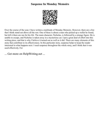 Suspense In Monday Memoirs
Over the course of the year, I have written a multitude of Monday Memoirs. However, there are a few
that I think stand out above all the rest. One of these is about a man who picked up a wallet he found,
but left it there are ran for his life. The main character, Nicholas, is followed by a strange figure. He is
unable to escape, and Nicholas is taken away in a mysterious car. I put a great deal of effort into this
writing piece, and that is why I believe it turned out as well as it did. There are many elements of this
story that contribute to its effectiveness. In this particular story, suspense helps to keep the reader
interested in what happens next. I used suspense throughout the whole story, and I think that it was
used effectively. For
... Get more on HelpWriting.net ...
 