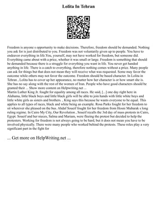 Lolita In Tehran
Freedom is anyone s opportunity to make decisions. Therefore, freedom should be demanded. Nothing
you ask for is just distributed to you. Freedom was not voluntarily given up to people. You have to
endeavor everything in life.You, yourself, may not have worked for freedom, but someone did.
Everything came about with a price, whether it was small or large. Freedom is something that should
be demanded because there is a struggle for everything you want in life. You never get handed
anything in life. There is a catch to everything, therefore nothing comes without a price. Many people
can ask for things but that does not mean they will receive what was requested. Some may favor the
outcome while others may not favor the outcome. Freedom should be based character. In Lolita in
Tehran , Lolita has to cover up her appearance, no matter how her character is or how smart she is.
She has no say along with the rest of the women of Iran. People who have good characters should be
granted their ... Show more content on Helpwriting.net ...
Martin Luther King Jr. fought for equality among all races. He said, [...] one day right here in
Alabama, little black boys and little black girls will be able to join hands with little white boys and
little white girls as sisters and brothers. , King says this because he wants everyone to be equal. This
applies to all types of races, black and white being an example. Rosa Parks fought for her freedom to
sit wherever she pleased on the bus. Ahdaf Soueif fought for her freedom from Hosni Mubarak s long
ruling regime. In Cairo My City, Our Revolution , Soueif recalls the 3rd day of mass protests in Cairo,
Egypt. Soueif and her nieces, Salma and Mariam, were fleeing the protest but decided to help the
protesters. Working for freedom is not always going to be hard, but it does not mean you have to be
involved physically. There were many people who worked behind the protests. These roles play a very
significant part in the fight for
... Get more on HelpWriting.net ...
 