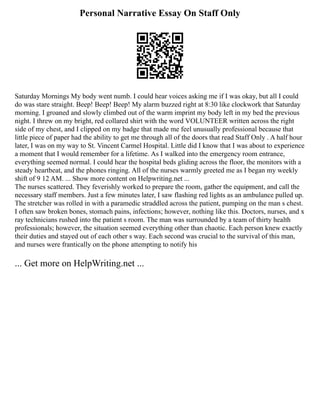Personal Narrative Essay On Staff Only
Saturday Mornings My body went numb. I could hear voices asking me if I was okay, but all I could
do was stare straight. Beep! Beep! Beep! My alarm buzzed right at 8:30 like clockwork that Saturday
morning. I groaned and slowly climbed out of the warm imprint my body left in my bed the previous
night. I threw on my bright, red collared shirt with the word VOLUNTEER written across the right
side of my chest, and I clipped on my badge that made me feel unusually professional because that
little piece of paper had the ability to get me through all of the doors that read Staff Only . A half hour
later, I was on my way to St. Vincent Carmel Hospital. Little did I know that I was about to experience
a moment that I would remember for a lifetime. As I walked into the emergency room entrance,
everything seemed normal. I could hear the hospital beds gliding across the floor, the monitors with a
steady heartbeat, and the phones ringing. All of the nurses warmly greeted me as I began my weekly
shift of 9 12 AM. ... Show more content on Helpwriting.net ...
The nurses scattered. They feverishly worked to prepare the room, gather the equipment, and call the
necessary staff members. Just a few minutes later, I saw flashing red lights as an ambulance pulled up.
The stretcher was rolled in with a paramedic straddled across the patient, pumping on the man s chest.
I often saw broken bones, stomach pains, infections; however, nothing like this. Doctors, nurses, and x
ray technicians rushed into the patient s room. The man was surrounded by a team of thirty health
professionals; however, the situation seemed everything other than chaotic. Each person knew exactly
their duties and stayed out of each other s way. Each second was crucial to the survival of this man,
and nurses were frantically on the phone attempting to notify his
... Get more on HelpWriting.net ...
 