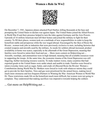 Women s Role In Ww2
On December 7, 1941, Japanese planes attacked Pearl Harbor, killing thousands at the base and
prompting the United States to declare war against Japan. The United States joined the Allied Powers
in World War II and their presence helped to turn the tides against Germany and the Axis Powers.
Upwards of 16 million American men left their homes and joined the military to fight for their
country. To fill their places, women took on a multitude of new responsibilities in order to keep the
homefront stable and prosperous while the war waged abroad. Encouraged by the likes of Rosie the
Riveter , women took jobs in industries that were previously exclusive to men, including factories that
created weapons and aircrafts used by the military. As needs for soldiers abroad increased, product
availability at home was scarce, especially in the aftermath of the Great Depression, meaning that
families were forced to ration their food and use ... Show more content on Helpwriting.net ...
Aircrafts, warships, and ammunition were in high demand, meaning that all available resources went
to supporting the troops. At the same time, the economic trauma of the Great Depression was still
lingering, further increasing resource scarcity. To make matters worse, many countries that had
exported goods to the United States were under attack and unable to trade. Families were forced to
ration everyday items such as sugar, butter, and crude oil (Beyond Rosie the Riveter: Women s
Contributions during World War II). Mothers were forced to work with whatever rations they could
get to provide for their families. Tires and gas were prioritized for the armed forces, making travel
much more strenuous and less frequent (Partners in Winning the War: American Women in World War
II). These restrictions made life on the homefront much more difficult, but women were not going to
complain. They understood that making sacrifices was imperative towards helping the soldiers
... Get more on HelpWriting.net ...
 