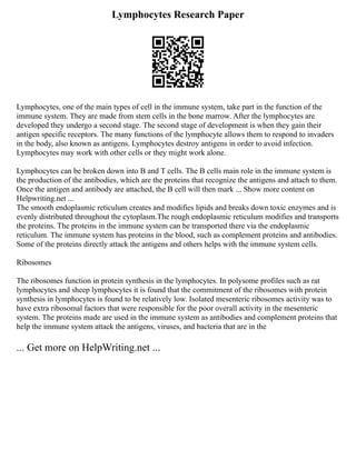 Lymphocytes Research Paper
Lymphocytes, one of the main types of cell in the immune system, take part in the function of the
immune system. They are made from stem cells in the bone marrow. After the lymphocytes are
developed they undergo a second stage. The second stage of development is when they gain their
antigen specific receptors. The many functions of the lymphocyte allows them to respond to invaders
in the body, also known as antigens. Lymphocytes destroy antigens in order to avoid infection.
Lymphocytes may work with other cells or they might work alone.
Lymphocytes can be broken down into B and T cells. The B cells main role in the immune system is
the production of the antibodies, which are the proteins that recognize the antigens and attach to them.
Once the antigen and antibody are attached, the B cell will then mark ... Show more content on
Helpwriting.net ...
The smooth endoplasmic reticulum creates and modifies lipids and breaks down toxic enzymes and is
evenly distributed throughout the cytoplasm.The rough endoplasmic reticulum modifies and transports
the proteins. The proteins in the immune system can be transported there via the endoplasmic
reticulum. The immune system has proteins in the blood, such as complement proteins and antibodies.
Some of the proteins directly attack the antigens and others helps with the immune system cells.
Ribosomes
The ribosomes function in protein synthesis in the lymphocytes. In polysome profiles such as rat
lymphocytes and sheep lymphocytes it is found that the commitment of the ribosomes with protein
synthesis in lymphocytes is found to be relatively low. Isolated mesenteric ribosomes activity was to
have extra ribosomal factors that were responsible for the poor overall activity in the mesenteric
system. The proteins made are used in the immune system as antibodies and complement proteins that
help the immune system attack the antigens, viruses, and bacteria that are in the
... Get more on HelpWriting.net ...
 
