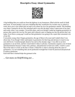 Descriptive Essay About Gymnastics
A big building that you could see from the highway in my hometown, filled with the smell of chalk
and sweat. To most people it was just a building that they would drive by on their way to school or
work, but to me it was called class act and it was where my love for gymnastics started. This building
was where I learned to do my first cartwheel and it was also the place where I spent most of my days
and weeks when I was younger. I loved this place, and even though I ended up stopping gymnastics to
pursue other sports this was my first sport and it played a part in shaping me into the person that I am
today. Even from a young age I could see that gymnastics was going to be a sport that consumed a lot
of my life.
I was pretty young when I began gymnastics, the age of three to be exact and I ended when I was
about nine. Even though I didn t participate in gymnastics for that long and advance to much in my
own skill level, I watched people ahead of me and on the olympic stage. I was able to see how
gymnastics is an art form, and how much talent it takes to advance. Gymnastics requires a lot of talent
and determination because it takes time, patience, and perfection to learn new skills. A skill is a new
flip on the mats or a trick on the bars or beam. I think this is what is amazing about the sport of
gymnastics, it is not something that can be perfected overnight but it must be practiced and practiced
to achieve perfection.
Each skill that is learned helps the gymnast in the
... Get more on HelpWriting.net ...
 