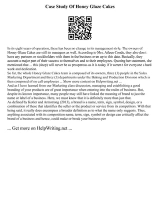 Case Study Of Honey Glaze Cakes
In its eight years of operation, there has been no change in its management style. The owners of
Honey Glaze Cakes are still its managers as well. According to Mrs. Aileen Conde, they also don t
have any partners or stockholders with them in the business even up to this date. Basically, they
account a major part of their success to themselves and to their employees. Quoting her statement, she
mentioned that ... this (shop) will never be as prosperous as it is today if it weren t for everyone s hard
work and dedication.
So far, the whole Honey Glaze Cakes team is composed of its owners, three (3) people in the Sales
Marketing Department and three (3) departments under the Baking and Production Division which is
then composed of on call employees ... Show more content on Helpwriting.net ...
And as I have learned from our Marketing class discussion, managing and establishing a good
branding of your products are of great importance when entering into the realm of business. But,
despite its known importance, many people may still have linked the meaning of brand to just the
name or label of a business. Here, we must know that it is definitely more than just that.
As defined by Kotler and Armstrong (2013), a brand is a name, term, sign, symbol, design, or a
combination of these that identifies the seller or the product or service from its competitors. With that
being said, it really does encompass a broader definition as to what the name only suggests. Thus,
anything associated with its composition name, term, sign, symbol or design can critically affect the
brand of a business and hence, could make or break your business per
... Get more on HelpWriting.net ...
 