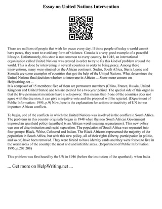 Essay on United Nations Intervention
There are millions of people that wish for peace every day. If those people of today s world cannot
have peace, they want to avoid any form of violence. Canada is a very good example of a peaceful
lifestyle. Unfortunately, this state is not common to every country. In 1945, an international
organization called United Nations was created in order to try to fix this kind of problem around the
world. This is done by intervening in several countries in order to bring peace. Among these
interventions, many were situated on the African continent: Sudan, South Africa, Sierra Leone and
Somalia are some examples of countries that got the help of the United Nations. What determines the
United Nations final decision whether to intervene in African ... Show more content on
Helpwriting.net ...
It is composed of 15 members: five of them are permanent members (China, France, Russia, United
Kingdom and United States) and ten are elected for a two year period. The special side of this organ is
that the five permanent members have a veto power. This means that if one of the countries does not
agree with the decision, it can give a negative vote and the proposal will be rejected. (Department of
Public Information: 1995, p.9) Now, here is the explanation for actions or inactivity of UN in two
important African conflicts.
To begin, one of the conflicts in which the United Nations was involved is the conflict in South Africa.
The problems in this country originally began in 1948 when the new South African Government
imposed an apartheid policy (apartheid is an African word meaning separateness). This new policy
was one of discrimination and racial separation. The population of South Africa was separated into
four groups: Black, White, Coloured and Indian. The Black Africans represented the majority of the
population in South Africa, but with this new policy, all of their rights (liberty, participation in politic,
and so on) have been removed. They were forced to have identity cards and they were forced to live in
the worst areas of the country: the most arid and infertile areas. (Department of Public Information:
1995, p.207 208)
This problem was first heard by the UN in 1946 (before the institution of the apartheid), when India
... Get more on HelpWriting.net ...
 