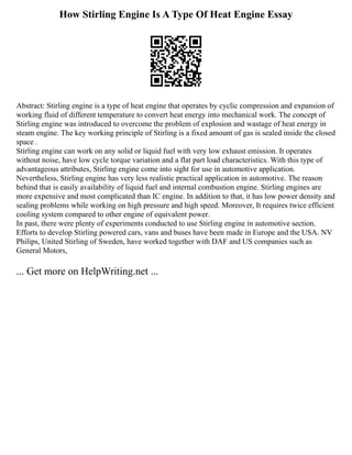 How Stirling Engine Is A Type Of Heat Engine Essay
Abstract: Stirling engine is a type of heat engine that operates by cyclic compression and expansion of
working fluid of different temperature to convert heat energy into mechanical work. The concept of
Stirling engine was introduced to overcome the problem of explosion and wastage of heat energy in
steam engine. The key working principle of Stirling is a fixed amount of gas is sealed inside the closed
space .
Stirling engine can work on any solid or liquid fuel with very low exhaust emission. It operates
without noise, have low cycle torque variation and a flat part load characteristics. With this type of
advantageous attributes, Stirling engine come into sight for use in automotive application.
Nevertheless, Stirling engine has very less realistic practical application in automotive. The reason
behind that is easily availability of liquid fuel and internal combustion engine. Stirling engines are
more expensive and most complicated than IC engine. In addition to that, it has low power density and
sealing problems while working on high pressure and high speed. Moreover, It requires twice efficient
cooling system compared to other engine of equivalent power.
In past, there were plenty of experiments conducted to use Stirling engine in automotive section.
Efforts to develop Stirling powered cars, vans and buses have been made in Europe and the USA. NV
Philips, United Stirling of Sweden, have worked together with DAF and US companies such as
General Motors,
... Get more on HelpWriting.net ...
 