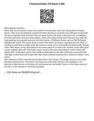 Characteristics Of Duck Calls
Duck Quacker Qualities
Duck calls were invented to mimic the sound of a female duck and to lure flying birds to hunters
decoys. They were developed by waterfowl hunters desiring to create the most efficient tool possible
and were originally made of metal. After too many hunters lips froze to the metal call s mouthpiece,
inventors turned to wood and acrylic plastic. Duck calls mimic female ducks because they make the
loud quacking noise people associate with their species. Childhood rhymes such as Old McDonald
highlight this sound. The classic quack is made when ducks are hungry, separated from the flock, or
courting. Female ducks usually make the sound in a series of two ten quacks that begin loudly and get
softer. Male ducks, on the other hand, do not create much of a sound at all. Instead, a male duck gives
a quiet, rasping, short call. The louder, longer sound is the reason duck hunters want to mimic the
female duck. Using duck calls to entice birds to land improves the odds of having a successful hunt.
Although wooden and acrylic duck calls share many common characteristics, acrylic is a hunter s best
choice.
One similarity of both wood and acrylic duck calls is their design. The design consists of two parts:
the barrel and the insert. The barrel is the large end of the duck call and is the mouthpiece. It is
basically a tube that acts as the duck call sound generator and handle. Since it is the largest piece of
the call, it is the end that is artistically designed.
... Get more on HelpWriting.net ...
 