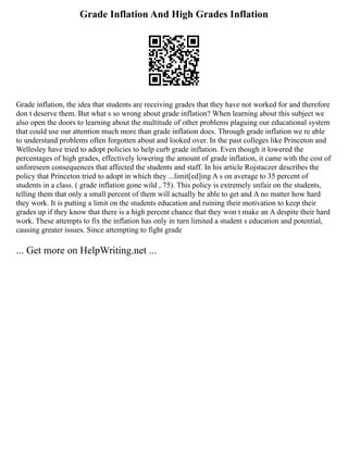 Grade Inflation And High Grades Inflation
Grade inflation, the idea that students are receiving grades that they have not worked for and therefore
don t deserve them. But what s so wrong about grade inflation? When learning about this subject we
also open the doors to learning about the multitude of other problems plaguing our educational system
that could use our attention much more than grade inflation does. Through grade inflation we re able
to understand problems often forgotten about and looked over. In the past colleges like Princeton and
Wellesley have tried to adopt policies to help curb grade inflation. Even though it lowered the
percentages of high grades, effectively lowering the amount of grade inflation, it came with the cost of
unforeseen consequences that affected the students and staff. In his article Rojstaczer describes the
policy that Princeton tried to adopt in which they ...limit[ed]ing A s on average to 35 percent of
students in a class. ( grade inflation gone wild , 75). This policy is extremely unfair on the students,
telling them that only a small percent of them will actually be able to get and A no matter how hard
they work. It is putting a limit on the students education and ruining their motivation to keep their
grades up if they know that there is a high percent chance that they won t make an A despite their hard
work. These attempts to fix the inflation has only in turn limited a student s education and potential,
causing greater issues. Since attempting to fight grade
... Get more on HelpWriting.net ...
 