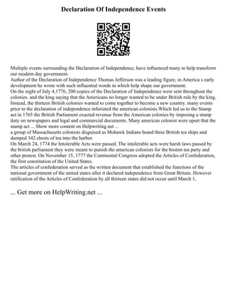 Declaration Of Independence Events
Multiple events surrounding the Declaration of Independence, have influenced many to help transform
our modern day government.
Author of the Declaration of Independence Thomas Jefferson was a leading figure, in America s early
development he wrote with such influential words in which help shape our government.
On the night of July 4,1776, 200 copies of the Declaration of Independence were sent throughout the
colonies. and the king saying that the Americans no longer wanted to be under British rule by the king.
Instead, the thirteen British colonies wanted to come together to become a new country. many events
prior to the declaration of independence infuriated the american colonists.Which led us to the Stamp
act in 1765 the British Parliament exacted revenue from the American colonies by imposing a stamp
duty on newspapers and legal and commercial documents. Many american colonist were upset that the
stamp act ... Show more content on Helpwriting.net ...
a group of Massachusetts colonists disguised as Mohawk Indians board three British tea ships and
dumped 342 chests of tea into the harbor.
On March 24, 1774 the Intolerable Acts were passed. The intolerable acts were harsh laws passed by
the british parliament they were meant to punish the american colonists for the boston tea party and
other protest. On November 15, 1777 the Continental Congress adopted the Articles of Confederation,
the first constitution of the United States.
The articles of confederation served as the written document that established the functions of the
national government of the united states after it declared independence from Great Britain. However
ratification of the Articles of Confederation by all thirteen states did not occur until March 1,
... Get more on HelpWriting.net ...
 