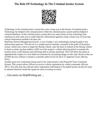 The Role Of Technology In The Criminal Justice System
Technology in the criminal justice system has come a long way in the history of criminal justice.
Technology has helped with communication within the criminal justice system and has helped in
criminal databases. In the criminal justice system there are many forms of new technology that
continues to arise each year in order help law enforcement agencies create a faster way in receiving
critical information needed to do their job.
StarChase Pursuit Management System, is one of today s new technologies being brought to law
enforcement agencies. This device is a compressed air launcher, mounted in the grille of the police
cruiser, which uses a laser to target the fleeing vehicle, once the laser in locked on the fleeing vehicle
it shoots a sticky tag that enables a GPS on to the suspect s vehicle allowing police to monitor the
location from a safe distance and still being able to remain unnoticed. This will allow the police to
apprehend the suspect in a less lethal environment by not putting danger on the road. However the use
of GPS devices without a warrant is currently under review by the U.S. Supreme Court. (Rivera,
2011).
Another great new technology being used in law enforcement is the Project54 Voice Command
System. This system allows officers to receive vehicle registration by verbal commands. (Rivera,
2011). Not only does the software allow registration information to be pulled up but can also be used
to operate functions inside the squad car such as turning on sirens
... Get more on HelpWriting.net ...
 