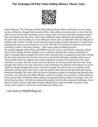 The Technique Of Film Video Editing History Theory And...
In Ken Dancyger: The Technique of Film Video Editing History Theory and Practice we can clearly
see how editing has changed from the earliest films, when editing was nonexistent to a time when the
camera never moved when shooting a scene to a time where you can use montage concepts to make a
film more dynamic for the viewer. These were all different stages editing has gone through to get to
the point where can use editing as a story telling tool which is just as important as the any other part of
creating a film. Edwin. S. Porter was the man who took the idea of editing and made it a useful tool in
portraying the story in a more dynamic way. In his 1903 film, The American Fireman he used visual
continuity to make is film more dynamic ... Show more content on Helpwriting.net ...
He used the language of Karl Marx and Griffith to give the viewers an collective experience of both
styles of film making. He had a different way in which he edited he films which consisted of five
types of montage Metric montage This refers to how long each shot is compared to each other, making
the shot shorter decreases the time the viewer has to absorb the information coupled with the use of
close up shots makes the sequence more intense. Rhythmic montage This refers to how the visual
continuity of a scene, when the action and screen direction are moving towards the same side. Tonal
montage This refers to how tone and mood is used to determine the emotions of the charcter on screen
which can change throughout the scene. Overtonal montage This refers to the use of rhytmic, tonal
and metric montage at the same time to create the specific effect and emotion desired by the director.
Intellectual montage This refers when the director introduces an idea in a emotional and charged scene
on screen. In an interview with Walter Murchs we discover a theory we can edit by. A theory where an
action scenes needs 14 different camera angles a minute and 4 different angles for dialogue. This will
be the basis by which I will edit my outcome film together with the other mentioned techniques. In our
narrative which is about a high school student suffering from a speech disorder, caused by social
anxiety. He is trying to overcome his awkwardness by talking to his
... Get more on HelpWriting.net ...
 
