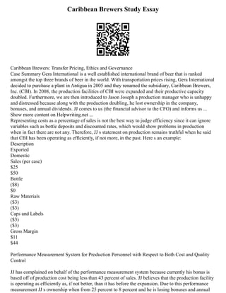 Caribbean Brewers Study Essay
Caribbean Brewers: Transfer Pricing, Ethics and Governance
Case Summary Gera International is a well established international brand of beer that is ranked
amongst the top three brands of beer in the world. With transportation prices rising, Gera International
decided to purchase a plant in Antigua in 2005 and they renamed the subsidiary, Caribbean Brewers,
Inc. (CBI). In 2008, the production facilities of CBI were expanded and their productive capacity
doubled. Furthermore, we are then introduced to Jason Joseph a production manager who is unhappy
and distressed because along with the production doubling, he lost ownership in the company,
bonuses, and annual dividends. JJ comes to us (the financial advisor to the CFO) and informs us ...
Show more content on Helpwriting.net ...
Representing costs as a percentage of sales is not the best way to judge efficiency since it can ignore
variables such as bottle deposits and discounted rates, which would show problems in production
when in fact there are not any. Therefore, JJ s statement on production remains truthful when he said
that CBI has been operating as efficiently, if not more, in the past. Here s an example:
Description
Exported
Domestic
Sales (per case)
$25
$50
Bottle
($8)
$0
Raw Materials
($3)
($3)
Caps and Labels
($3)
($3)
Gross Margin
$11
$44
Performance Measurement System for Production Personnel with Respect to Both Cost and Quality
Control
JJ has complained on behalf of the performance measurement system because currently his bonus is
based off of production cost being less than 43 percent of sales. JJ believes that the production facility
is operating as efficiently as, if not better, than it has before the expansion. Due to this performance
measurement JJ s ownership when from 25 percent to 8 percent and he is losing bonuses and annual
 