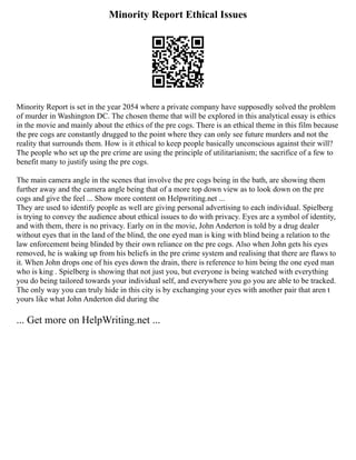 Minority Report Ethical Issues
Minority Report is set in the year 2054 where a private company have supposedly solved the problem
of murder in Washington DC. The chosen theme that will be explored in this analytical essay is ethics
in the movie and mainly about the ethics of the pre cogs. There is an ethical theme in this film because
the pre cogs are constantly drugged to the point where they can only see future murders and not the
reality that surrounds them. How is it ethical to keep people basically unconscious against their will?
The people who set up the pre crime are using the principle of utilitarianism; the sacrifice of a few to
benefit many to justify using the pre cogs.
The main camera angle in the scenes that involve the pre cogs being in the bath, are showing them
further away and the camera angle being that of a more top down view as to look down on the pre
cogs and give the feel ... Show more content on Helpwriting.net ...
They are used to identify people as well are giving personal advertising to each individual. Spielberg
is trying to convey the audience about ethical issues to do with privacy. Eyes are a symbol of identity,
and with them, there is no privacy. Early on in the movie, John Anderton is told by a drug dealer
without eyes that in the land of the blind, the one eyed man is king with blind being a relation to the
law enforcement being blinded by their own reliance on the pre cogs. Also when John gets his eyes
removed, he is waking up from his beliefs in the pre crime system and realising that there are flaws to
it. When John drops one of his eyes down the drain, there is reference to him being the one eyed man
who is king . Spielberg is showing that not just you, but everyone is being watched with everything
you do being tailored towards your individual self, and everywhere you go you are able to be tracked.
The only way you can truly hide in this city is by exchanging your eyes with another pair that aren t
yours like what John Anderton did during the
... Get more on HelpWriting.net ...
 