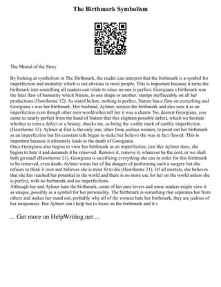 The Birthmark Symbolism
The Mortal of the Story
By looking at symbolism in The Birthmark, the reader can interpret that the birthmark is a symbol for
imperfection and mortality which is not obvious to most people. This is important because it turns the
birthmark into something all readers can relate to since no one is perfect. Georgiana s birthmark was
the fatal flaw of humanity which Nature, in one shape or another, stamps ineffaceably on all her
productions (Hawthorne 12). As stated before, nothing is perfect, Nature has a flaw on everything and
Georgiana s was her birthmark. Her husband, Aylmer, notices the birthmark and also sees it as an
imperfection even though other men would often tell her it was a charm. No, dearest Georgiana, you
came so nearly perfect from the hand of Nature that this slightest possible defect, which we hesitate
whether to term a defect or a beauty, shocks me, as being the visible mark of earthly imperfection
(Hawthorne 11). Aylmer at first is the only one, other from jealous women, to point out her birthmark
as an imperfection but his constant talk began to make her believe she was in fact flawed. This is
important because it ultimately leads to the death of Georgiana.
Once Georgiana also begins to view her birthmark as an imperfection, just like Aylmer does, she
begins to hate it and demands it be removed. Remove it, remove it, whatever be the cost, or we shall
both go mad! (Hawthorne 21). Georgiana is sacrificing everything she can in order for this birthmark
to be removed, even death. Aylmer warns her of the dangers of performing such a surgery but she
refuses to think it over and believes she is most fit to die (Hawthorne 21). Of all mortals, she believes
that she has reached her potential in the world and there is no more use for her on the world unless she
is perfect, with no birthmark and no imperfections.
Although her and Aylmer hate the birthmark, some of her past lovers and some readers might view it
as unique, possibly as a symbol for her personality. The birthmark is something that separates her from
others and makes her stand out, probably why all of the women hate her birthmark, they are jealous of
her uniqueness. But Aylmer can t help but to focus on the birthmark and it s
... Get more on HelpWriting.net ...
 