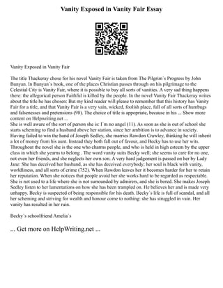 Vanity Exposed in Vanity Fair Essay
Vanity Exposed in Vanity Fair
The title Thackeray chose for his novel Vanity Fair is taken from The Pilgrim´s Progress by John
Bunyan. In Bunyan´s book, one of the places Christian passes through on his pilgrimage to the
Celestial City is Vanity Fair, where it is possible to buy all sorts of vanities. A very sad thing happens
there: the allegorical person Faithful is killed by the people. In the novel Vanity Fair Thackeray writes
about the title he has chosen: But my kind reader will please to remember that this history has Vanity
Fair for a title, and that Vanity Fair is a very vain, wicked, foolish place, full of all sorts of humbugs
and falsenesses and pretensions (98). The choice of title is appopriate, because in his ... Show more
content on Helpwriting.net ...
She is well aware of the sort of person she is: I´m no angel (11). As soon as she is out of school she
starts scheming to find a husband above her station, since her ambition is to advance in society.
Having failed to win the hand of Joseph Sedley, she marries Rawdon Crawley, thinking he will inherit
a lot of money from his aunt. Instead they both fall out of favour, and Becky has to use her wits.
Throughout the novel she is the one who charms people, and who is held in high esteem by the upper
class in which she yearns to belong . The word vanity suits Becky well; she seems to care for no one,
not even her friends, and she neglects her own son. A very hard judgement is passed on her by Lady
Jane: She has deceived her husband, as she has deceived everybody; her soul is black with vanity,
worldliness, and all sorts of crime (752). When Rawdon leaves her it becomes harder for her to retain
her reputation. When she notices that people avoid her she works hard to be regarded as respectable.
She is not used to a life where she is not surrounded by admirers, and she is bored. She makes Joseph
Sedley listen to her lamentations on how she has been trampled on. He believes her and is made very
unhappy. Becky is suspected of being responsible for his death. Becky´s life is full of scandal, and all
her scheming and striving for wealth and honour come to nothing: she has struggled in vain. Her
vanity has resulted in her ruin.
Becky´s schoolfriend Amelia´s
... Get more on HelpWriting.net ...
 