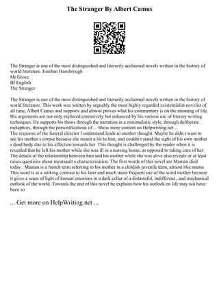 The Stranger By Albert Camus
The Stranger is one of the most distinguished and literarily acclaimed novels written in the history of
world literature. Esteban Hansbrough
Mr.Grove
IB English
The Stranger
The Stranger is one of the most distinguished and literarily acclaimed novels written in the history of
world literature. This work was written by arguably the most highly regarded existentialist novelist of
all time, Albert Camus and supports and almost proves what his commentary is on the meaning of life.
His arguments are not only explored extensively but enhanced by his various use of literary writing
techniques. He supports his thesis through the narration in a minimalistic style, through deliberate
metaphors, through the personifications of ... Show more content on Helpwriting.net ...
The response of the funeral director I understand leads to another thought. Maybe he didn t want to
see his mother s corpse because she meant a lot to him, and couldn t stand the sight of his own mother
s dead body due to his affection towards her. This thought is challenged by the reader when it is
revealed that he left his mother while she was ill in a nursing home, as opposed to taking care of her.
The details of the relationship between him and his mother while she was alive also reveals or at least
raises questions about meursault s characterization. The first words of this novel are Maman died
today . Maman is a french term referring to his mother in a childish juvenile term, almost like mama.
This word is at a striking contrast to his later and much more frequent use of the word mother because
it gives a seam of light of human emotions in a dark cellar of a distasteful, indifferent , and mechanical
outlook of the world. Towards the end of this novel he explains how his outlook on life may not have
been so
... Get more on HelpWriting.net ...
 