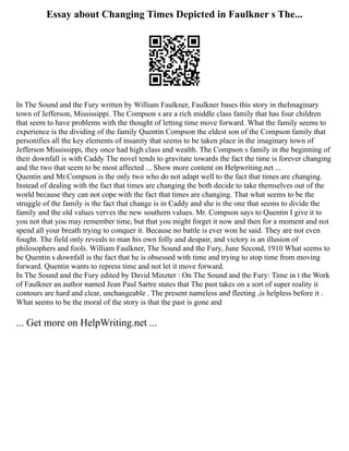 Essay about Changing Times Depicted in Faulkner s The...
In The Sound and the Fury written by William Faulkner, Faulkner bases this story in theImaginary
town of Jefferson, Mississippi. The Compson s are a rich middle class family that has four children
that seem to have problems with the thought of letting time move forward. What the family seems to
experience is the dividing of the family Quentin Compson the eldest son of the Compson family that
personifies all the key elements of insanity that seems to be taken place in the imaginary town of
Jefferson Mississippi, they once had high class and wealth. The Compson s family in the beginning of
their downfall is with Caddy The novel tends to gravitate towards the fact the time is forever changing
and the two that seem to be most affected ... Show more content on Helpwriting.net ...
Quentin and Mr.Compson is the only two who do not adapt well to the fact that times are changing.
Instead of dealing with the fact that times are changing the both decide to take themselves out of the
world because they can not cope with the fact that times are changing. That what seems to be the
struggle of the family is the fact that change is in Caddy and she is the one that seems to divide the
family and the old values verves the new southern values. Mr. Compson says to Quentin I give it to
you not that you may remember time, but that you might forget it now and then for a moment and not
spend all your breath trying to conquer it. Because no battle is ever won he said. They are not even
fought. The field only reveals to man his own folly and despair, and victory is an illusion of
philosophers and fools. William Faulkner, The Sound and the Fury, June Second, 1910 What seems to
be Quentin s downfall is the fact that he is obsessed with time and trying to stop time from moving
forward. Quentin wants to repress time and not let it move forward.
In The Sound and the Fury edited by David Minzter : On The Sound and the Fury: Time in t the Work
of Faulkner an author named Jean Paul Sartre states that The past takes on a sort of super reality it
contours are hard and clear, unchangeable . The present nameless and fleeting ,is helpless before it .
What seems to be the moral of the story is that the past is gone and
... Get more on HelpWriting.net ...
 