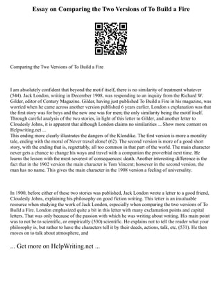 Essay on Comparing the Two Versions of To Build a Fire
Comparing the Two Versions of To Build a Fire
I am absolutely confident that beyond the motif itself, there is no similarity of treatment whatever
(544). Jack London, writing in December 1908, was responding to an inquiry from the Richard W.
Gilder, editor of Century Magazine. Gilder, having just published To Build a Fire in his magazine, was
worried when he came across another version published 6 years earlier. London s explanation was that
the first story was for boys and the new one was for men; the only similarity being the motif itself.
Through careful analysis of the two stories, in light of this letter to Gilder, and another letter to
Cloudesly Johns, it is apparent that although London claims no similarities ... Show more content on
Helpwriting.net ...
This ending more clearly illustrates the dangers of the Klondike. The first version is more a morality
tale, ending with the moral of Never travel alone! (62). The second version is more of a good short
story, with the ending that is, regrettably, all too common in that part of the world. The main character
never gets a chance to change his ways and travel with a companion the proverbial next time. He
learns the lesson with the most severest of consequences: death. Another interesting difference is the
fact that in the 1902 version the main character is Tom Vincent; however in the second version, the
man has no name. This gives the main character in the 1908 version a feeling of universality.
In 1900, before either of these two stories was published, Jack London wrote a letter to a good friend,
Cloudesly Johns, explaining his philosophy on good fiction writing. This letter is an invaluable
resource when studying the work of Jack London, especially when comparing the two versions of To
Build a Fire. London emphasized quite a bit in this letter with many exclamation points and capital
letters. That was only because of the passion with which he was writing about writing. His main point
was to not be to scientific, or empirically (530) scientific. He explains not to tell the reader what your
philosophy is, but rather to have the characters tell it by their deeds, actions, talk, etc. (531). He then
moves on to talk about atmosphere, and
... Get more on HelpWriting.net ...
 
