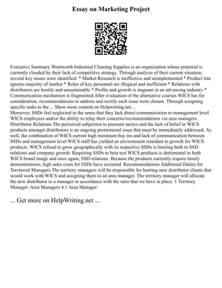 Essay on Marketing Project
Executive Summary Wentworth Industrial Cleaning Supplies is an organization whose potential is
currently clouded by their lack of competitive strategy. Through analysis of their current situation,
several key issues were identified: * Market Research is ineffective and unimplemented * Product line
ignores majority of market * Roles of key personnel are illogical and inefficient * Relations with
distributors are hostile and unsustainable * Profits and growth is stagnant in an advancing industry *
Communication mechanism is fragmented After evaluation of the alternative courses WICS has for
consideration, recommendations to address and rectify each issue were chosen. Through assigning
specific tasks to the ... Show more content on Helpwriting.net ...
Moreover, SSDs feel neglected in the sense that they lack direct communication to management level
WICS employees and/or the ability to relay their concerns/recommendations via area managers.
Distributor Relations The perceived subjection to pressure tactics and the lack of belief in WICS
products amongst distributors is an ongoing promotional issue that must be immediately addressed. As
well, the combination of WICS current high minimum buy ins and lack of communication between
SSDs and management level WICS staff has yielded an environment retardant to growth for WICS
products. WICS refusal to grow geographically with its respective SSDs is limiting both to SSD
relations and company growth. Requiring SSDs to beta test WICS products is detrimental to both
WICS brand image and once again, SSD relations. Because the products currently require timely
demonstrations, high sales costs for SSDs have occurred. Recommendations Additional Duties for
Territorial Managers The territory managers will be responsible for hunting new distributor clients that
would work with WICS and assigning them to an area manager. The territory manager will allocate
the new distributor to a manager in accordance with the ratio that we have in place: 1 Territory
Manager: Area Managers 4:1 Area Manager:
... Get more on HelpWriting.net ...
 
