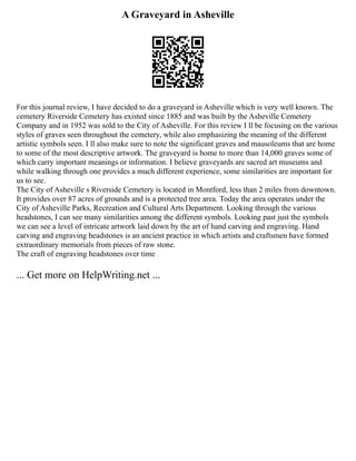 A Graveyard in Asheville
For this journal review, I have decided to do a graveyard in Asheville which is very well known. The
cemetery Riverside Cemetery has existed since 1885 and was built by the Asheville Cemetery
Company and in 1952 was sold to the City of Asheville. For this review I ll be focusing on the various
styles of graves seen throughout the cemetery, while also emphasizing the meaning of the different
artistic symbols seen. I ll also make sure to note the significant graves and mausoleums that are home
to some of the most descriptive artwork. The graveyard is home to more than 14,000 graves some of
which carry important meanings or information. I believe graveyards are sacred art museums and
while walking through one provides a much different experience, some similarities are important for
us to see.
The City of Asheville s Riverside Cemetery is located in Montford, less than 2 miles from downtown.
It provides over 87 acres of grounds and is a protected tree area. Today the area operates under the
City of Asheville Parks, Recreation and Cultural Arts Department. Looking through the various
headstones, I can see many similarities among the different symbols. Looking past just the symbols
we can see a level of intricate artwork laid down by the art of hand carving and engraving. Hand
carving and engraving headstones is an ancient practice in which artists and craftsmen have formed
extraordinary memorials from pieces of raw stone.
The craft of engraving headstones over time
... Get more on HelpWriting.net ...
 