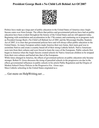 President George Bush s No Child Left Behind Act Of 2007
Politics have made up a large part of public education in the United States of America since Anglo
Saxons came over from Europe. The effects that politics and governmental policies have had on public
education have been evident throughout the history of the United States and are still apparent today.
Beginning with assimilation and acculturation in the 17th century and continuing on to programs such
as President George Bush s No Child Left Behind Act of 2001 and the Mississippi Healthy Students
Act of 2007, it is clear that governmental policies have and will always affect public education in the
United States. As many European settlers made America their new home, their main goal was to
assimilate Natives and create a country based off of their strong Catholic beliefs. Native Americans
were torn from their cultures and were forced to learn the ways of the Europeans. Public schools first
began in America when the Anglo Saxons created schools for Native American children to be stripped
from their own cultures and hurled into that of the Europeans.
While times changed in America, the effects of government policies on public education only became
stronger. Robert N. Gross discusses the rising of parochial schools in the progressive era due to the
effects governmental influences in public schools in his article Public Regulation and the Origins of
Modern School Choice Policies in the Progressive Era . Gross says:
Mass Catholic schooling in the United States originated as a
... Get more on HelpWriting.net ...
 